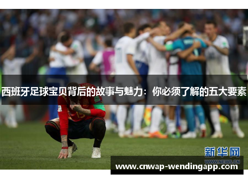 西班牙足球宝贝背后的故事与魅力:你必须了解的五大要素 西班牙足球宝贝背后的故事与魅力:你必须了解的五大要素