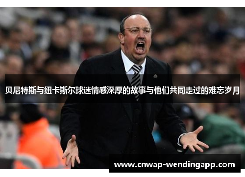贝尼特斯与纽卡斯尔球迷情感深厚的故事与他们共同走过的难忘岁月 贝尼特斯与纽卡斯尔球迷情感深厚的故事与他们共同走过的难忘岁月