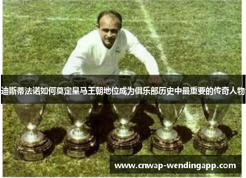 迪斯蒂法诺如何奠定皇马王朝地位成为俱乐部历史中最重要的传奇人物