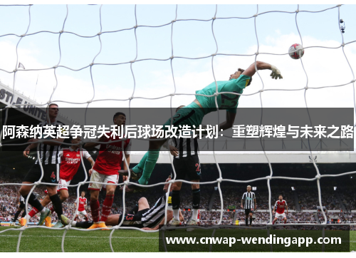 阿森纳英超争冠失利后球场改造计划：重塑辉煌与未来之路