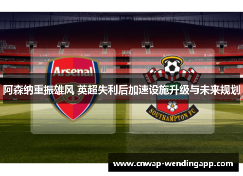 阿森纳重振雄风 英超失利后加速设施升级与未来规划