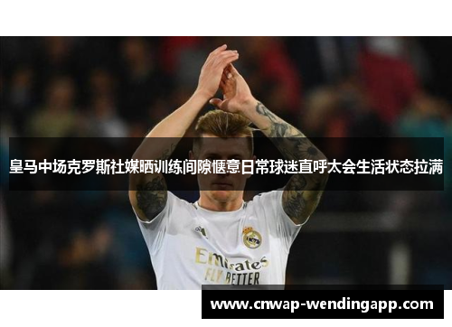 皇马中场克罗斯社媒晒训练间隙惬意日常球迷直呼太会生活状态拉满